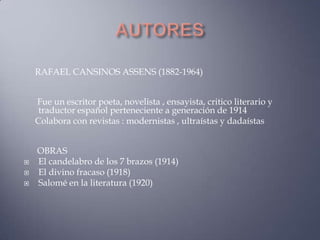 RAFAEL CANSINOS ASSENS (1882-1964)


    Fue un escritor poeta, novelista , ensayista, critico literario y
     traductor español perteneciente a generación de 1914
    Colabora con revistas : modernistas , ultraístas y dadaístas


    OBRAS
   El candelabro de los 7 brazos (1914)
   El divino fracaso (1918)
   Salomé en la literatura (1920)
 