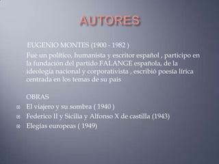EUGENIO MONTES (1900 - 1982 )
    Fue un político, humanista y escritor español , participo en
    la fundación del partido FALANGE española, de la
    ideología nacional y corporativista , escribió poesía lírica
    centrada en los temas de su país

    OBRAS
   El viajero y su sombra ( 1940 )
   Federico II y Sicilia y Alfonso X de castilla (1943)
   Elegías europeas ( 1949)
 