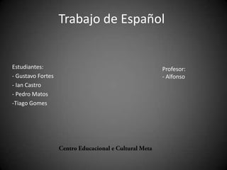 Trabajo de Español


Estudiantes:                        Profesor:
- Gustavo Fortes                    - Alfonso
- Ian Castro
- Pedro Matos
-Tiago Gomes
 