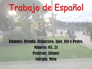 Trabajo de Español


Alumnos: Brenda, Franscisco, Igor, Isis e Pedro.
               Número: 03, 21
              Profesor: Alfonse
                Colegio: Meta
 