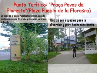 Punto Turítico: “Praça Povos da
     Floresta”(Plaza Pueblo de la Floresra)
La placa de la plaza: Pueblos Forestales. Cuando
contiene áreas de diversión y descanso para toda
la familia.
                                                   Uno de sus espacios para la
                                                   diversión y para hacer sus tareas.
 