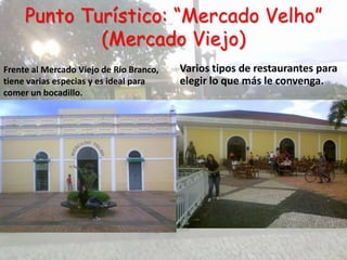 Punto Turístico: “Mercado Velho”
             (Mercado Viejo)
Frente al Mercado Viejo de Rio Branco,   Varios tipos de restaurantes para
tiene varias especias y es ideal para    elegir lo que más le convenga.
comer un bocadillo.
 