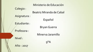 Ministerio de Educación
Colegio :
Beatriz Miranda de Cabal
Asignatura :
Español
Estudiante :
Bryan Guerra
Profesora :
Minerva Jaramillo
Nivel :
9°A
Año : 2017
 