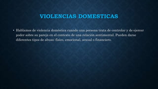 VIOLENCIAS DOMESTICAS
• Hablamos de violencia doméstica cuando una persona trata de controlar y de ejercer
poder sobre su pareja en el contexto de una relación sentimental. Pueden darse
diferentes tipos de abuso: físico, emocional, sexual o financiero.
 