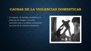 CAUSAS DE LA VIOLENCIAS DOMESTICAS
• La ingesta de bebidas alcohólicos el
consumo de drogas y los celos
maritales esto a ayudado a aumentar
los casos de la violencia domestica
 