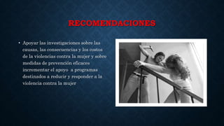 RECOMENDACIONES
• Apoyar las investigaciones sobre las
causas, las consecuencias y los costos
de la violencias contra la mujer y sobre
medidas de prevención eficaces
incrementar el apoyo a programas
destinados a reducir y responder a la
violencia contra la mujer
 