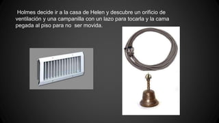 Holmes decide ir a la casa de Helen y descubre un orificio de 
ventilación y una campanilla con un lazo para tocarla y la cama 
pegada al piso para no ser movida. 
 