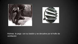 Holmes le pega con su bastón y se devuelve por el hollo de 
ventilación 
 
