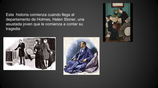 Esta historia comienza cuando llega al 
departamento de Holmes, Helen Stoner, una 
asustada joven que le comienza a contar su 
tragedia 
 