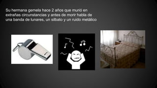 Su hermana gemela hace 2 años que murió en 
extrañas circunstancias y antes de morir habla de 
una banda de lunares, un silbato y un ruido metálico 
 