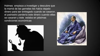Holmes empieza a investigar y descubre que 
la mamá de las gemelas les había dejado 
dinero para ser entregado cuando se casaron, 
el padrastro perdería este dinero cuando ellas 
se casaran y éste estaba en pésimas 
condiciones económicas 
 
