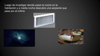 Luego de investigar decide pasar la noche en la
habitación y a media noche descubre una serpiente que
pasa por el orificio
 
