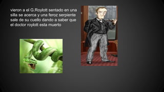 vieron a el G.Roylott sentado en una
silla se acerca y una feroz serpiente
sale de su cuello dando a saber que
el doctor roylott esta muerto
 