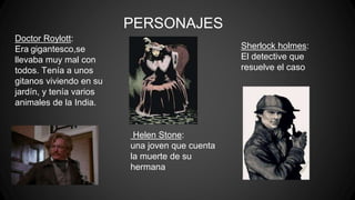 PERSONAJES
Doctor Roylott:
Era gigantesco,se
llevaba muy mal con
todos. Tenía a unos
gitanos viviendo en su
jardín, y tenía varios
animales de la India.
Sherlock holmes:
El detective que
resuelve el caso
Helen Stone:
una joven que cuenta
la muerte de su
hermana
 