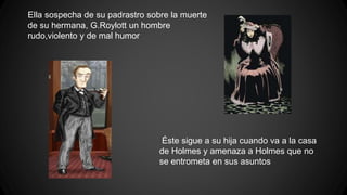 Ella sospecha de su padrastro sobre la muerte
de su hermana, G.Roylott un hombre
rudo,violento y de mal humor
Éste sigue a su hija cuando va a la casa
de Holmes y amenaza a Holmes que no
se entrometa en sus asuntos
 