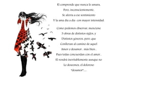 El comprende que nunca lo amara,
Pero, inconscientemente,
Se aferra a ese sentimiento
Y la ama día a día con mayor intensidad.
Como podemos observar, mencione
3 obras de distintos siglos, y
Distintos géneros, pero ,que
Conllevan al camino de aquel
Amor o desamor , más bien ,
Pues todas concuerdan con el amor ,
El vendrá inevitablemente aunque no
Lo deseemos, el doloroso
“desamor”…
 