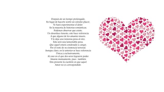 Después de un tiempo prolongado,
En lugar de hacerte sentir un extraño placer,
Te hará experimentar el dolor.
En la mayoría de historias románticas,
Podemos observar que existe,
Un desenlace funesto, esto hace referencia
A que alguno de los amantes muere,
Y le deja una inmensa pena al otro.
Esta será una lamentable pena,
Que aquel estará condenado a cargar,
Por el resto de su existencia terrenal.
Aunque claro, en lo anterior se hace referencia
Única y exclusivamente,
Al caso en el que dos seres lograron poder
Amarse mutuamente, pues , también
Esta presente la cuestión en que aquel
Amor no es correspondido.
 