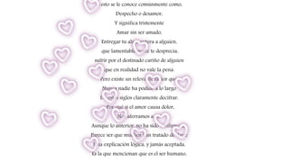 A esto se le conoce comúnmente como,
Despecho o desamor,
Y significa tristemente
Amar sin ser amado,
Entregar tu alma entera a alguien,
que lamentablemente te desprecia,
sufrir por el destinado cariño de alguien
que en realidad no vale la pena.
Pero existe un relevante factor que,
Nunca nadie ha podido a lo largo
De estos siglos claramente decifrar:
¿Por qué si el amor causa dolor,
Nos aferramos a el?
Aunque lo anterior, no ha sido confirmado,
Parece ser que muchos han tratado de darle
Una explicación lógica, y jamás aceptada,
Es la que mencionan que es el ser humano,
 