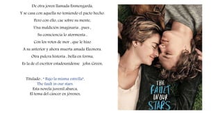 Titulado : “ Bajo la misma estrella”,
The fault in our stars.
Esta novela juvenil abarca,
El tema del cáncer en jóvenes,
De otra joven llamada Enmengarda,
Y se casa con aquella no temiendo el pacto hecho.
Pero con ello, cae sobre su mente,
Una maldición imaginaria , pues ,
Su consciencia lo atormenta ,
Con los votos de mor , que le hizo
A su anterior y ahora muerta amada Eleonora.
Otra pulcra historia , bella en forma,
Es la de el escritor estadounidense john Green,
 