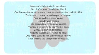 Mostrando la historia de una chica,
De 16 años, cuyo nombre es Hazel.
Que lamentablemente , cuenta con un espantoso cáncer de tiroides,
Por lo cual requiere de un tanque de oxígeno,
Para así poder respirar como
Un individuo común.
Ella está en fase terminal de cáncer,
Y acude a un grupo de apoyo en el cual,
Conoce un joven de nombre
Augusto Waters, de 17 años de edad
Que había contado con cáncer en los huesos,
Y por lo tanto usa una pierna ortopédica,
 