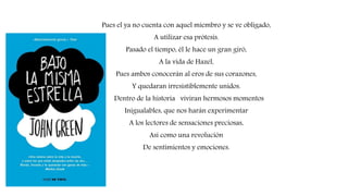 Pues el ya no cuenta con aquel miembro y se ve obligado,
A utilizar esa prótesis.
Pasado el tiempo, él le hace un gran giró,
A la vida de Hazel,
Pues ambos conocerán al eros de sus corazones,
Y quedaran irresistiblemente unidos.
Dentro de la historia viviran hermosos momentos
Inigualables, que nos harán experimentar
A los lectores de sensaciones preciosas,
Así como una revolución
De sentimientos y emociones.
 