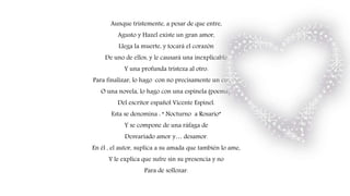 Aunque tristemente, a pesar de que entre,
Agusto y Hazel existe un gran amor,
Llega la muerte, y tocará el corazón
De uno de ellos, y le causará una inexplicable
Y una profunda tristeza al otro.
Para finalizar, lo hago con no precisamente un cuento
O una novela, lo hago con una espinela (poema),
Del escritor español Vicente Espinel.
Esta se denomina : “ Nocturno a Rosario”
Y se compone de una ráfaga de
Desvariado amor y… desamor.
En él , el autor, suplica a su amada que también lo ame,
Y le explica que sufre sin su presencia y no
Para de sollozar.
 