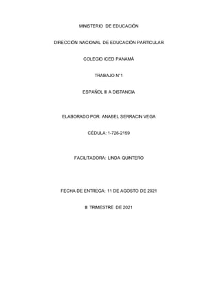 MINISTERIO DE EDUCACIÓN
DIRECCIÓN NACIONAL DE EDUCACIÓN PARTICULAR
COLEGIO ICED PANAMÁ
TRABAJO N°1
ESPAÑOL Ill A DISTANCIA
ELABORADO POR: ANABEL SERRACIN VEGA
CÉDULA: 1-726-2159
FACILITADORA: LINDA QUINTERO
FECHA DE ENTREGA: 11 DE AGOSTO DE 2021
III TRIMESTRE DE 2021
 