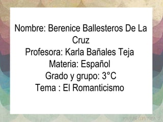 Nombre: Berenice Ballesteros De La 
Cruz 
Profesora: Karla Bañales Teja 
Materia: Español 
Grado y grupo: 3°C 
Tema : El Romanticismo 
 