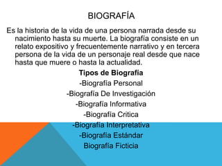 BIOGRAFÍA
Es la historia de la vida de una persona narrada desde su
nacimiento hasta su muerte. La biografía consiste en un
relato expositivo y frecuentemente narrativo y en tercera
persona de la vida de un personaje real desde que nace
hasta que muere o hasta la actualidad.
Tipos de Biografía
-Biografía Personal
-Biografía De Investigación
-Biografía Informativa
-Biografía Critica
-Biografía Interpretativa
-Biografía Estándar
Biografía Ficticia
 