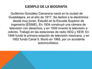EJEMPLO DE LA BIOGRAFÍA
Guillermo González Camarena nació en la ciudad de
Guadalajara, en el año de 1917. Se dedicó a la electrónica
desde muy joven. Estudió en la Escuela Superior de
Ingeniería (ESIME). En 1934 construyó una cámara de
televisión con desechos, y en 1939 inventó la televisión a
colores. Trabajó en las estaciones de radio XEQ y XEW. En
1946 fundó la primera estación de televisión mexicana, y en
1952 fundó Canal 5. Murió en 1965, por un accidente
automovilístico.
 