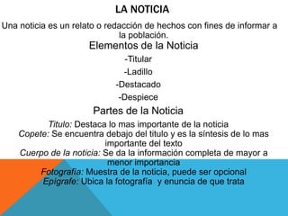 LA NOTICIA
Una noticia es un relato o redacción de hechos con fines de informar a
la población.
Elementos de la Noticia
-Titular
-Ladillo
-Destacado
-Despiece
Partes de la Noticia
Titulo: Destaca lo mas importante de la noticia
Copete: Se encuentra debajo del titulo y es la síntesis de lo mas
importante del texto
Cuerpo de la noticia: Se da la información completa de mayor a
menor importancia
Fotografía: Muestra de la noticia, puede ser opcional
Epígrafe: Ubica la fotografía y enuncia de que trata
 