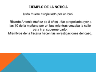 EJEMPLO DE LA NOTICIA
Niño muere atropellado por un bus.
Ricardo Antonio muñoz de 8 años , fue atropellado ayer a
las 10 de la mañana por un bus mientras cruzaba la calle
para ir al supermercado.
Miembros de la fiscalía hacen las investigaciones del caso.
 