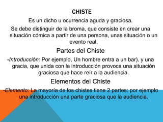 CHISTE
Es un dicho u ocurrencia aguda y graciosa.
Se debe distinguir de la broma, que consiste en crear una
situación cómica a partir de una persona, unas situación o un
evento real.
Partes del Chiste
-Introducción: Por ejemplo, Un hombre entra a un bar). y una
gracia, que unida con la introducción provoca una situación
graciosa que hace reír a la audiencia.
Elementos del Chiste
-Elemento: La mayoría de los chistes tiene 2 partes: por ejemplo
una introducción una parte graciosa que la audiencia.
 