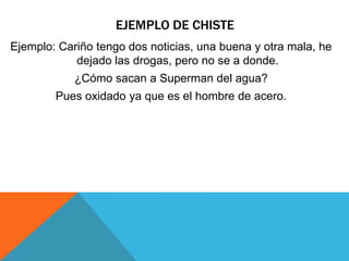 EJEMPLO DE CHISTE
Ejemplo: Cariño tengo dos noticias, una buena y otra mala, he
dejado las drogas, pero no se a donde.
¿Cómo sacan a Superman del agua?
Pues oxidado ya que es el hombre de acero.
 