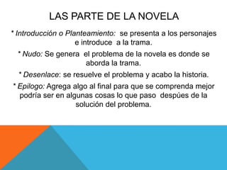 LAS PARTE DE LA NOVELA
* Introducción o Planteamiento: se presenta a los personajes
e introduce a la trama.
* Nudo: Se genera el problema de la novela es donde se
aborda la trama.
* Desenlace: se resuelve el problema y acabo la historia.
* Epilogo: Agrega algo al final para que se comprenda mejor
podría ser en algunas cosas lo que paso despúes de la
solución del problema.
 
