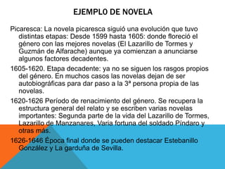 EJEMPL0 DE NOVELA
Picaresca: La novela picaresca siguió una evolución que tuvo
distintas etapas: Desde 1599 hasta 1605: donde floreció el
género con las mejores novelas (El Lazarillo de Tormes y
Guzmán de Alfarache) aunque ya comienzan a anunciarse
algunos factores decadentes.
1605-1620. Etapa decadente: ya no se siguen los rasgos propios
del género. En muchos casos las novelas dejan de ser
autobiográficas para dar paso a la 3ª persona propia de las
novelas.
1620-1626 Período de renacimiento del género. Se recupera la
estructura general del relato y se escriben varias novelas
importantes: Segunda parte de la vida del Lazarillo de Tormes,
Lazarillo de Manzanares, Varia fortuna del soldado Píndaro y
otras más.
1626-1646 Época final donde se pueden destacar Estebanillo
González y La garduña de Sevilla.
 