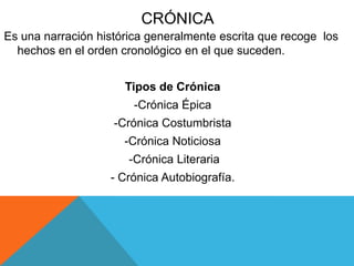CRÓNICA
Es una narración histórica generalmente escrita que recoge los
hechos en el orden cronológico en el que suceden.
Tipos de Crónica
-Crónica Épica
-Crónica Costumbrista
-Crónica Noticiosa
-Crónica Literaria
- Crónica Autobiografía.
 