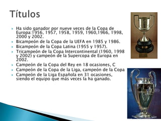    Ha sido ganador por nueve veces de la Copa de
    Europa:1956, 1957, 1958, 1959, 1960,1966, 1998,
    2000 y 2002.
   Bicampeón de la Copa de la UEFA en 1985 y 1986.
   Bicampeón de la Copa Latina (1955 y 1957).
   Tricampeón de la Copa Intercontinental (1960, 1998
    y 2002) y campeón de la Supercopa de Europa en
    2002.
   Campeón de la Copa del Rey en 18 ocasiones, C
   Campeón de la Copa de la Liga, campeón de la Copa
   Campeón de la Liga Española en 31 ocasiones,
    siendo el equipo que más veces la ha ganado.
 