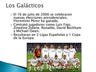    El 16 de julio de 2000 se celebraron
    nuevas elecciones presidenciales,
    Florentino Pérez ha ganado.
   Contrató jugadores como Luis Figo,
    Zinedine Zidane, Ronaldo, David Beckham
    y Michael Owen.
   Resultaran en 2 Ligas Españolas y 1 Copa
    de la Europa.
 