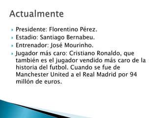    Presidente: Florentino Pérez.
   Estadio: Santiago Bernabeu.
   Entrenador: José Mourinho.
   Jugador más caro: Cristiano Ronaldo, que
    también es el jugador vendido más caro de la
    historia del futbol. Cuando se fue de
    Manchester United a el Real Madrid por 94
    millón de euros.
 