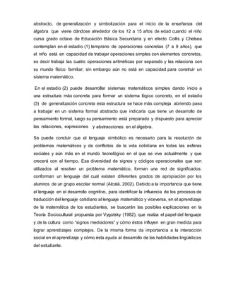abstracto, de generalización y simbolización para el inicio de la enseñanza del
álgebra que viene dándose alrededor de los 12 a 15 años de edad cuando el niño
cursa grado octavo de Educación Básica Secundaria y en efecto Collis y Chelsea
contemplan en el estadio (1) temprano de operaciones concretas (7 a 9 años), que
el niño está en capacidad de trabajar operaciones simples con elementos concretos,
es decir trabaja las cuatro operaciones aritméticas por separado y las relaciona con
su mundo físico familiar; sin embargo aún no está en capacidad para construir un
sistema matemático.
En el estadio (2) puede desarrollar sistemas matemáticos simples dando inicio a
una estructura más concreta para formar un sistema lógico concreto, en el estadio
(3) de generalización concreta esta estructura se hace más compleja abriendo paso
a trabajar en un sistema formal abstracto que indicaría que tiene un desarrollo de
pensamiento formal, luego su pensamiento está preparado y dispuesto para apreciar
las relaciones, expresiones y abstracciones en el álgebra.
Se puede concluir que el lenguaje simbólico es necesario para la resolución de
problemas matemáticos y de conflictos de la vida cotidiana en todas las esferas
sociales y aún más en el mundo tecnológico en el que se vive actualmente y que
crecerá con el tiempo. Esa diversidad de signos y códigos operacionales que son
utilizados al resolver un problema matemático, forman una red de significados:
conforman un lenguaje del cual existen diferentes grados de apropiación por los
alumnos de un grupo escolar normal (Alcalá, 2002). Debido a la importancia que tiene
el lenguaje en el desarrollo cognitivo, para identificar la influencia de los procesos de
traducción del lenguaje cotidiano al lenguaje matemático y viceversa, en el aprendizaje
de la matemática de los estudiantes, se buscarán las posibles explicaciones en la
Teoría Sociocultural propuesta por Vygotsky (1982), que realza el papel del lenguaje
y de la cultura como “signos mediadores” y cómo éstos influyen en gran medida para
lograr aprendizajes complejos. De la misma forma da importancia a la interacción
social en el aprendizaje y cómo ésta ayuda al desarrollo de las habilidades lingüísticas
del estudiante.
 