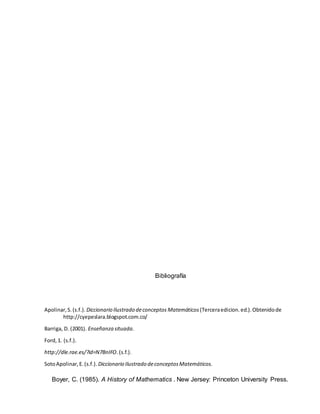 Bibliografía
Apolinar,S.(s.f.). Diccionario Ilustrado deconceptos Matemáticos (Terceraedicion.ed.).Obtenidode
http://cyepeslara.blogspot.com.co/
Barriga, D. (2001). Enseñanza situada.
Ford,1. (s.f.).
http://dle.rae.es/?id=N7BnIFO.(s.f.).
SotoApolinar,E.(s.f.). Diccionario Ilustrado deconceptosMatemáticos.
Boyer, C. (1985). A History of Mathematics . New Jersey: Princeton University Press.
 