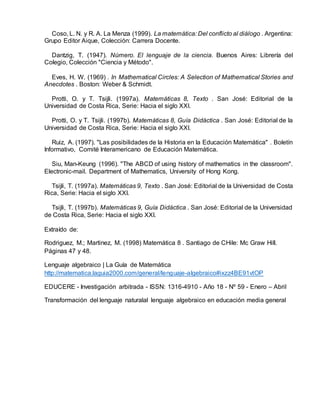 Coso, L. N. y R. A. La Menza (1999). La matemática: Del conflicto al diálogo . Argentina:
Grupo Editor Aique, Colección: Carrera Docente.
Dantzig, T. (1947). Número. El lenguaje de la ciencia. Buenos Aires: Librería del
Colegio, Colección "Ciencia y Método".
Eves, H. W. (1969) . In Mathematical Circles: A Selection of Mathematical Stories and
Anecdotes . Boston: Weber & Schmidt.
Protti, O. y T. Tsijli. (1997a). Matemáticas 8, Texto . San José: Editorial de la
Universidad de Costa Rica, Serie: Hacia el siglo XXI.
Protti, O. y T. Tsijli. (1997b). Matemáticas 8, Guía Didáctica . San José: Editorial de la
Universidad de Costa Rica, Serie: Hacia el siglo XXI.
Ruiz, A. (1997). "Las posibilidades de la Historia en la Educación Matemática" . Boletín
Informativo, Comité Interamericano de Educación Matemática.
Siu, Man-Keung (1996). "The ABCD of using history of mathematics in the classroom".
Electronic-mail. Department of Mathematics, University of Hong Kong.
Tsijli, T. (1997a). Matemáticas 9, Texto . San José: Editorial de la Universidad de Costa
Rica, Serie: Hacia el siglo XXI.
Tsijli, T. (1997b). Matemáticas 9, Guía Didáctica . San José: Editorial de la Universidad
de Costa Rica, Serie: Hacia el siglo XXI.
Extraído de:
Rodriguez, M.; Martinez, M. (1998) Matemática 8 . Santiago de CHile: Mc Graw Hill.
Páginas 47 y 48.
Lenguaje algebraico | La Guía de Matemática
http://matematica.laguia2000.com/general/lenguaje-algebraico#ixzz4BE91vtOP
EDUCERE - Investigación arbitrada - ISSN: 1316-4910 - Año 18 - Nº 59 - Enero – Abril
Transformación del lenguaje naturalal lenguaje algebraico en educación media general
 