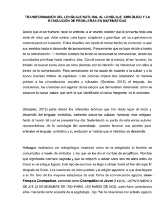 TRANSFORMACIÓN DEL LENGUAJE NATURAL AL LENGUAJE SIMBÓLICO Y LA
RESOLUCIÓN DE PROBLEMAS EN MATEMÁTICAS
Desde que el ser humano nace se enfrenta a un mundo exterior que le presenta toda una
serie de retos que debe sortear para lograr adaptarse y garantizar así su supervivencia
como especie en evolución. Estos desafíos van desde el mismo hecho de comenzar a usar
sus sentidos hasta el desarrollo del pensamiento. Pensamiento que se hace visible a través
de la comunicación. El hombre siempre ha tenido la necesidad de comunicarse, desde las
sociedades primitivas hasta nuestros días. Con el avance de la ciencia, el ser humano, ha
tratado de buscar seres vivos en otros planetas con la intención de interactuar con ellos a
través de la comunicación. Para comunicarse se ha usado de acuerdo a la cultura y a la
época diversas formas de expresión. Este proceso implica irse adaptando de manera
gradual a las circunstancias sociales y culturales (González 2012), el lenguaje, las
costumbres, las creencias son algunos de los rasgos que demuestran claramente cómo se
adquiere la nueva cultura que será lo que identificará al nuevo integrante de la sociedad.
(González 2012) parte desde los referentes teóricos que han dado lugar al inicio y
desarrollo del lenguaje simbólico, partiendo desde las culturas humanas más antiguas
hasta el mundo tal cual se presenta hoy día. Sustentando su punto de vista en los autores
representativos de la psicología del aprendizaje, quienes hicieron sus aportes para
entender el lenguaje simbólico y su evolución a medida que el individuo se desarrolla.
Hallazgos realizados por antropólogos muestran como en la antigüedad el hombre se
comunicaba a través de símbolos a los que se les dio el nombre de jeroglíficos. Nombre
que significaba escritura sagrada y que se empezó a utilizar unos tres mil años antes de
Cristo en el antiguo Egipto. Este tipo de escritura se llegó a utilizar hasta el final del siglo IV
después de Cristo. Las invasiones de otros pueblos y la religión ayudaron a que ésta llegara
a su fin. Uno de los mayores estudiosos de esta forma de comunicación egipcia, Jean-
François Champollion, conocido como Champollion el Joven (FIGEAC, DEPARTAMENTO
DE LOT; 23 DE DICIEMBRE DE 1790–PARÍS, 4 DE MARZO DE 1832), quien fuera considerado
años más tarde como el padre de la egiptología, dijo: “No te desanimes con el texto egipcio;
 