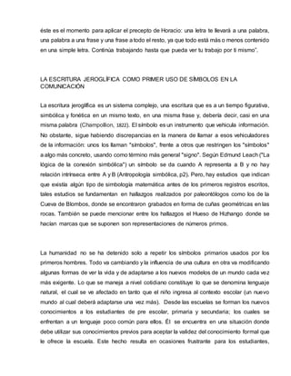 éste es el momento para aplicar el precepto de Horacio: una letra te llevará a una palabra,
una palabra a una frase y una frase a todo el resto, ya que todo está más o menos contenido
en una simple letra. Continúa trabajando hasta que pueda ver tu trabajo por ti mismo”.
LA ESCRITURA JEROGLÍFICA COMO PRIMER USO DE SÍMBOLOS EN LA
COMUNICACIÓN
La escritura jeroglífica es un sistema complejo, una escritura que es a un tiempo figurativa,
simbólica y fonética en un mismo texto, en una misma frase y, debería decir, casi en una
misma palabra (Champollion, 1822). El símbolo es un instrumento que vehicula información.
No obstante, sigue habiendo discrepancias en la manera de llamar a esos vehiculadores
de la información: unos los llaman "símbolos", frente a otros que restringen los "símbolos"
a algo más concreto, usando como término más general "signo". Según Edmund Leach ("La
lógica de la conexión simbólica") un símbolo se da cuando A representa a B y no hay
relación intrínseca entre A y B (Antropología simbólica, p2). Pero, hay estudios que indican
que existía algún tipo de simbología matemática antes de los primeros registros escritos,
tales estudios se fundamentan en hallazgos realizados por paleontólogos como los de la
Cueva de Blombos, donde se encontraron grabados en forma de cuñas geométricas en las
rocas. También se puede mencionar entre los hallazgos el Hueso de Hizhango donde se
hacían marcas que se suponen son representaciones de números primos.
La humanidad no se ha detenido solo a repetir los símbolos primarios usados por los
primeros hombres. Todo va cambiando y la influencia de una cultura en otra va modificando
algunas formas de ver la vida y de adaptarse a los nuevos modelos de un mundo cada vez
más exigente. Lo que se maneja a nivel cotidiano constituye lo que se denomina lenguaje
natural, el cual se ve afectado en tanto que el niño ingresa al contexto escolar (un nuevo
mundo al cual deberá adaptarse una vez más). Desde las escuelas se forman los nuevos
conocimientos a los estudiantes de pre escolar, primaria y secundaria; los cuales se
enfrentan a un lenguaje poco común para ellos. Él se encuentra en una situación donde
debe utilizar sus conocimientos previos para aceptar la validez del conocimiento formal que
le ofrece la escuela. Este hecho resulta en ocasiones frustrante para los estudiantes,
 