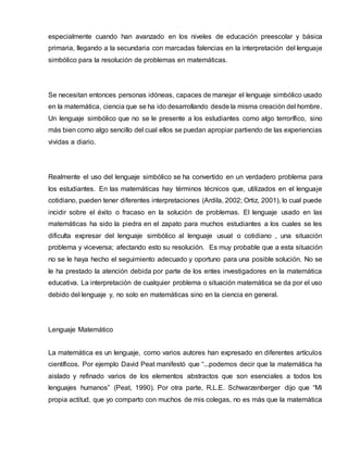 especialmente cuando han avanzado en los niveles de educación preescolar y básica
primaria, llegando a la secundaria con marcadas falencias en la interpretación del lenguaje
simbólico para la resolución de problemas en matemáticas.
Se necesitan entonces personas idóneas, capaces de manejar el lenguaje simbólico usado
en la matemática, ciencia que se ha ido desarrollando desde la misma creación del hombre.
Un lenguaje simbólico que no se le presente a los estudiantes como algo terrorífico, sino
más bien como algo sencillo del cual ellos se puedan apropiar partiendo de las experiencias
vividas a diario.
Realmente el uso del lenguaje simbólico se ha convertido en un verdadero problema para
los estudiantes. En las matemáticas hay términos técnicos que, utilizados en el lenguaje
cotidiano, pueden tener diferentes interpretaciones (Ardila, 2002; Ortiz, 2001), lo cual puede
incidir sobre el éxito o fracaso en la solución de problemas. El lenguaje usado en las
matemáticas ha sido la piedra en el zapato para muchos estudiantes a los cuales se les
dificulta expresar del lenguaje simbólico al lenguaje usual o cotidiano , una situación
problema y viceversa; afectando esto su resolución. Es muy probable que a esta situación
no se le haya hecho el seguimiento adecuado y oportuno para una posible solución. No se
le ha prestado la atención debida por parte de los entes investigadores en la matemática
educativa. La interpretación de cualquier problema o situación matemática se da por el uso
debido del lenguaje y, no solo en matemáticas sino en la ciencia en general.
Lenguaje Matemático
La matemática es un lenguaje, como varios autores han expresado en diferentes artículos
científicos. Por ejemplo David Peat manifestó que “...podemos decir que la matemática ha
aislado y refinado varios de los elementos abstractos que son esenciales a todos los
lenguajes humanos” (Peat, 1990). Por otra parte, R.L.E. Schwarzenberger dijo que “Mi
propia actitud, que yo comparto con muchos de mis colegas, no es más que la matemática
 