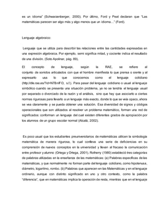 es un idioma” (Schwarzenberger, 2000). Por último, Ford y Peat declaran que “Las
matemáticas parecen ser algo más y algo menos que un idioma…” (Ford).
Lenguaje algebraico:
Lenguaje que se utiliza para describir las relaciones entre las cantidades expresadas en
una expresión algebraica. Por ejemplo, semi significa mitad, y cociente indica el resultado
de una división. (Soto Apolinar, pág. 89).
El concepto de lenguaje, según la RAE, se refiere al
conjunto de sonidos articulados con que el hombre manifiesta lo que piensa o siente y al
expresarlo usa lo que conocemos como el lenguaje cotidiano
(http://dle.rae.es/?id=N7BnIFO, s.f.). Para pasar del lenguaje cotidiano o usual al lenguaje
simbólico cuando se presenta una situación problema, ya no se tendría el lenguaje usual
por separado o divorciado de la razón y el análisis, sino que hay que asociarlo a ciertas
normas rigurosas para llevarlo a un lenguaje más exacto, donde lo que se veía opaco, ahora
se vea claramente y se pueda obtener una solución. Esa diversidad de signos y códigos
operacionales que son utilizados al resolver un problema matemático, forman una red de
significados: conforman un lenguaje del cual existen diferentes grados de apropiación por
los alumnos de un grupo escolar normal (Alcalá, 2002).
Es poco usual que los estudiantes preuniversitarios de matemáticas utilicen la simbología
matemática de manera rigurosa, lo cual conlleva una serie de deficiencias en su
comprensión de nuevos conceptos en la universidad y llevan al fracaso la comunicación
entre profesor y alumno (Ortega y Ortega, 2001). Rotherry (1980) estableció tres categorías
de palabras utilizadas en la enseñanza de las matemáticas: (a) Palabras específicas de las
matemáticas, y que normalmente no forman parte del lenguaje cotidiano, como hipotenusa,
diámetro, logaritmo, rombo. (b) Palabras que aparecen en las Matemáticas y en el lenguaje
ordinario, aunque con distinto significado en uno y otro contexto, como la palabra
“diferencia”, que en matemáticas implica la operación de resta, mientras que en el lenguaje
 