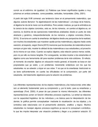 común es el antónimo de igualdad. (c) Palabras que tienen significados iguales o muy
próximos en ambos contextos, como paralelas, verticales, horizontales (Ortiz, 2001).
A partir del siglo XVIII comenzó una tendencia clave en el pensamiento matemático, que
algunos autores llamaron “la algebratización de las matemáticas”; a lo largo de la historia,
el álgebra ha ido de la mano con la aritmética. Pero existen matices, ya que la aritmética es
la ciencia de los objetos concretos, esto es, de los números, en cambio el álgebra es, en
esencia, la doctrina de las operaciones matemáticas analizadas desde un punto de vista
abstracto y genérico, independientemente de los números u objetos concretos (Sierra,
2010). Si se toma en cuenta la enseñanza del álgebra desde una perspectiva de la realidad,
son muchos los estudiantes que muestran apatía por las matemáticas y algunos hasta cierta
aversión; al respecto, según Sierra (2010) menciona que los docentes de matemática tienen
siempre un gran reto, mostrar la utilidad de las matemáticas a sus estudiantes y el provecho
de la misma en sus vidas. Cuando se explica álgebra, esta relación parece menos visible,
pero no por ello es menos tangible. Por consiguiente, se debe mostrar a los estudiantes el
álgebra como una herramienta útil para resolver problemas de la vida cotidiana. En efecto,
al momento de enseñar álgebra en educación media general, el docente se basa en dar
propiedades que ya están, y en problemas meramente sintácticos con los que los
estudiantes no se volverán a topar en sus vidas. Y es que en la enseñanza tradicional no
se tiene suficientemente en cuenta las dificultades en la comprensión, por parte del
estudiante, del tratamiento algebraico para la solución de problemas.
Las diferentes representaciones de los objetos matemáticos y las traducciones entre ellas
son un elemento fundamental para su comprensión y, por lo tanto, para su enseñanza y
aprendizaje (Font, 2000). A pesar de que poseen la misma información, las diferentes
representaciones ponen en función diferentes procesos cognitivos. La verbal se relaciona
con la capacidad lingüística de los individuos y es básica para la interpretación de las
demás; la gráfica permite conceptualizar mediante la visualización de los objetos; y la
simbólica está relacionada con el pensamiento abstracto, analítico y lógico. Muchos
estudiantes no manejan algunos procesos cognitivos ya sea en lo conceptual o simbólico,
lo que les impide interpretar una situación problema y llegar a su posterior solución. El
 