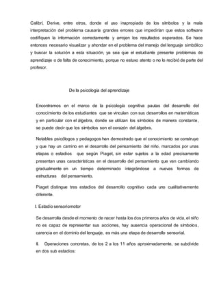 Calibrí, Derive, entre otros, donde el uso inapropiado de los símbolos y la mala
interpretación del problema causaría grandes errores que impedirían que estos software
codifiquen la información correctamente y arrojen los resultados esperados. Se hace
entonces necesario visualizar y ahondar en el problema del manejo del lenguaje simbólico
y buscar la solución a esta situación, ya sea que el estudiante presente problemas de
aprendizaje o de falta de conocimiento, porque no estuvo atento o no lo recibió de parte del
profesor.
De la psicología del aprendizaje
Encontramos en el marco de la psicología cognitiva pautas del desarrollo del
conocimiento de los estudiantes que se vinculan con sus desarrollos en matemáticas
y en particular con el álgebra, donde se utilizan los símbolos de manera constante,
se puede decir que los símbolos son el corazón del álgebra.
Notables psicólogos y pedagogos han demostrado que el conocimiento se construye
y que hay un camino en el desarrollo del pensamiento del niño, marcados por unas
etapas o estadios que según Piaget, sin estar sujetos a la edad precisamente
presentan unas características en el desarrollo del pensamiento que van cambiando
gradualmente en un tiempo determinado integrándose a nuevas formas de
estructuras del pensamiento.
Piaget distingue tres estadios del desarrollo cognitivo cada uno cualitativamente
diferente.
I. Estadio sensoriomotor
Se desarrolla desde el momento de nacer hasta los dos primeros años de vida, el niño
no es capaz de representar sus acciones, hay ausencia operacional de símbolos,
carencia en el dominio del lenguaje, es más una etapa de desarrollo sensorial.
II. Operaciones concretas, de los 2 a los 11 años aproximadamente, se subdivide
en dos sub estadios:
 