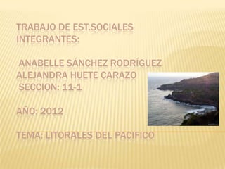 TRABAJO DE EST.SOCIALES
INTEGRANTES:

ANABELLE SÁNCHEZ RODRÍGUEZ
ALEJANDRA HUETE CARAZO
SECCION: 11-1

AÑO: 2012

TEMA: LITORALES DEL PACIFICO
 